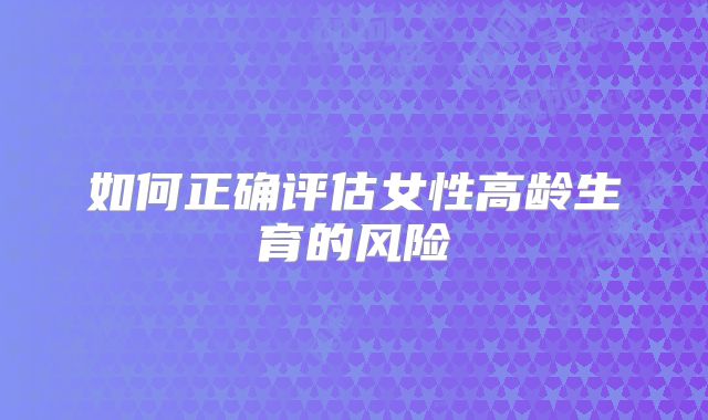 如何正确评估女性高龄生育的风险