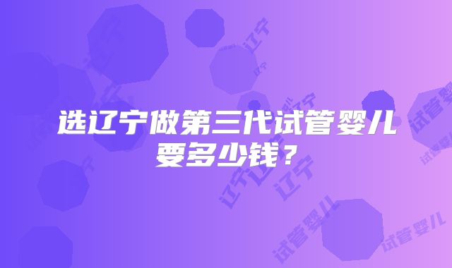 选辽宁做第三代试管婴儿要多少钱？