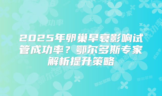 2025年卵巢早衰影响试管成功率？鄂尔多斯专家解析提升策略