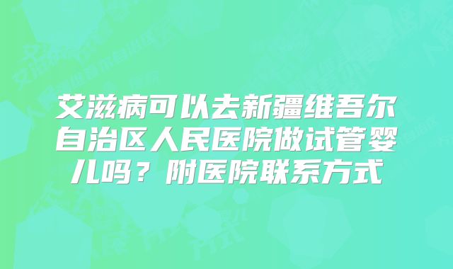 艾滋病可以去新疆维吾尔自治区人民医院做试管婴儿吗?附医院联系方式