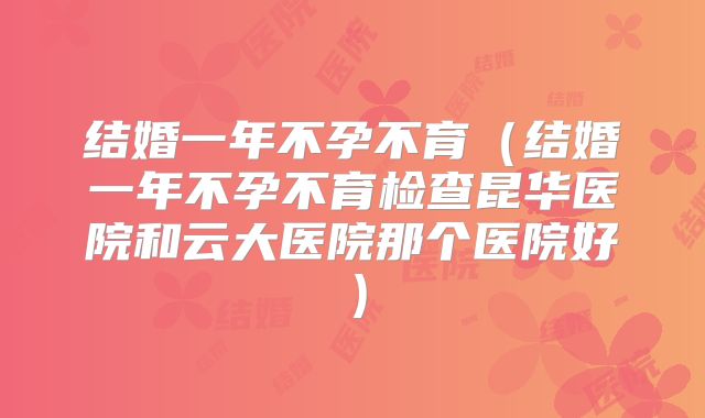 结婚一年不孕不育(结婚一年不孕不育检查昆华医院和云大医院那个医院好)