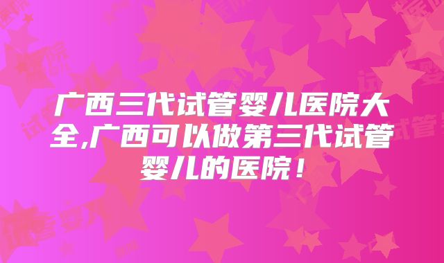 广西三代试管婴儿医院大全,广西可以做第三代试管婴儿的医院！