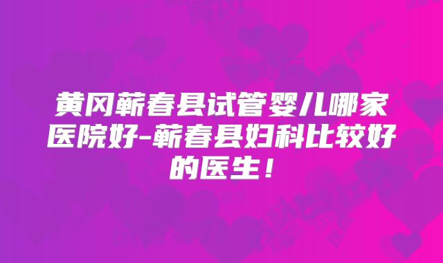 黄冈蕲春县试管婴儿哪家医院好-蕲春县妇科比较好的医生！