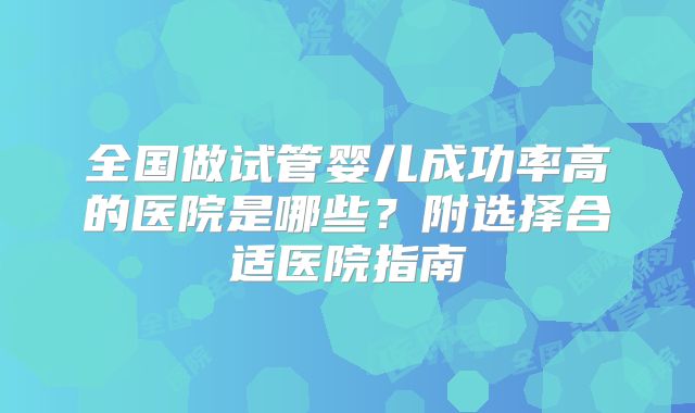 全国做试管婴儿成功率高的医院是哪些？附选择合适医院指南