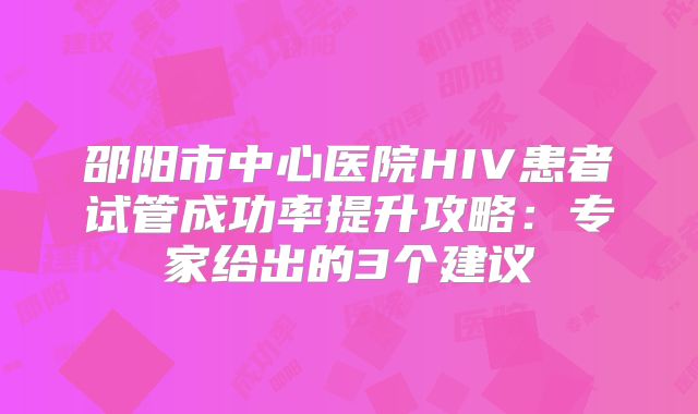 邵阳市中心医院HIV患者试管成功率提升攻略：专家给出的3个建议
