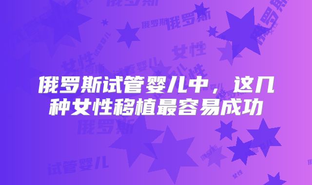 俄罗斯试管婴儿中，这几种女性移植最容易成功