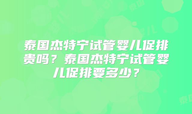 泰国杰特宁试管婴儿促排贵吗？泰国杰特宁试管婴儿促排要多少？