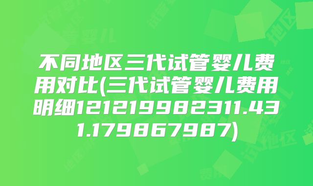 不同地区三代试管婴儿费用对比(三代试管婴儿费用明细121219982311.431.179867987)