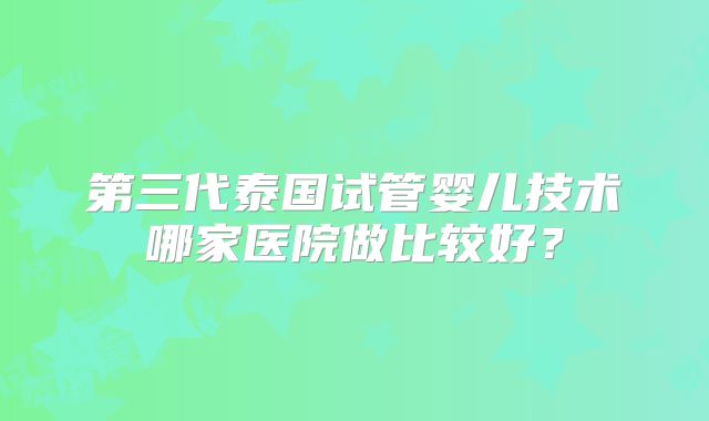 第三代泰国试管婴儿技术哪家医院做比较好？