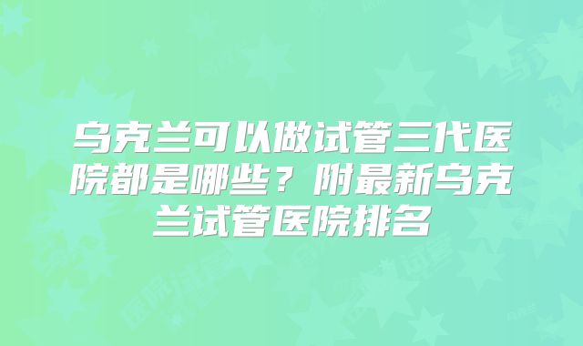 乌克兰可以做试管三代医院都是哪些？附最新乌克兰试管医院排名