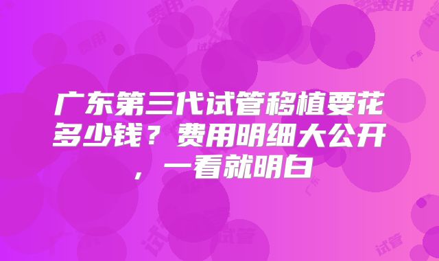 广东第三代试管移植要花多少钱?费用明细大公开,一看就明白