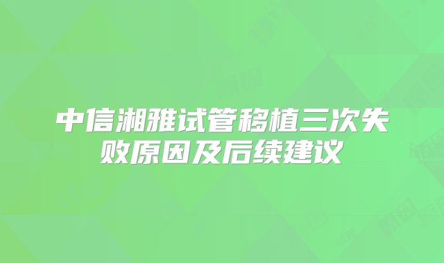 中信湘雅试管移植三次失败原因及后续建议