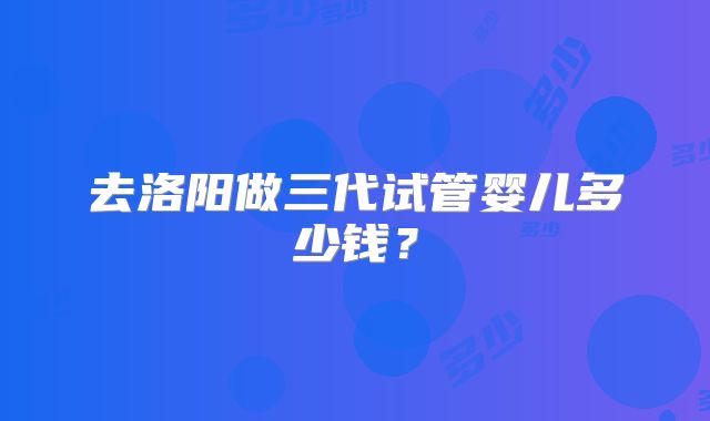 去洛阳做三代试管婴儿多少钱？