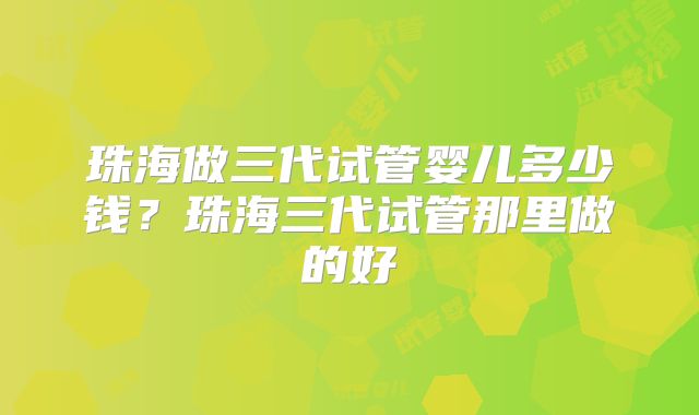 珠海做三代试管婴儿多少钱？珠海三代试管那里做的好