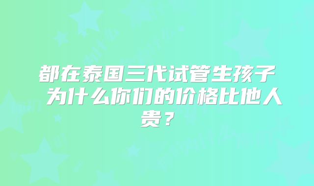 都在泰国三代试管生孩子 为什么你们的价格比他人贵？