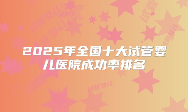 2025年全国十大试管婴儿医院成功率排名