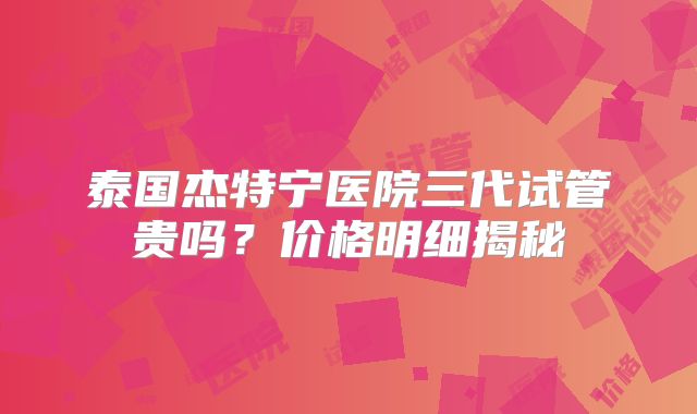 泰国杰特宁医院三代试管贵吗?价格明细揭秘