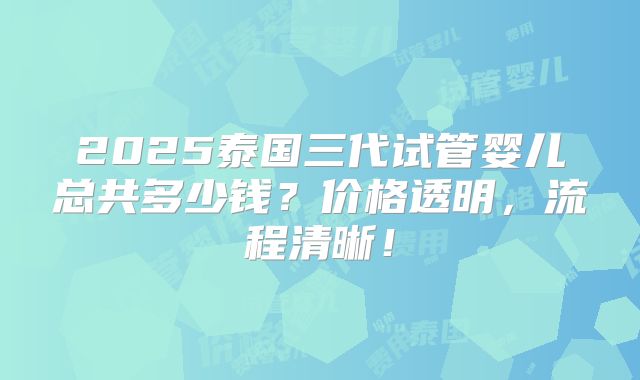 2025泰国三代试管婴儿总共多少钱?价格透明,流程清晰!
