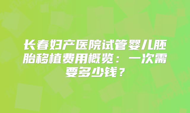 长春妇产医院试管婴儿胚胎移植费用概览：一次需要多少钱？