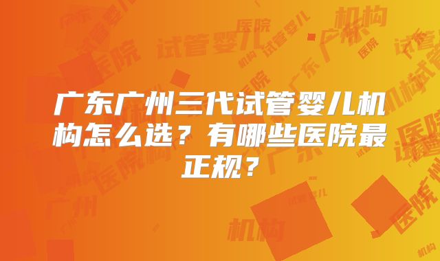 广东广州三代试管婴儿机构怎么选？有哪些医院最正规？