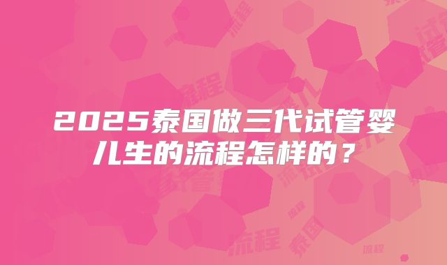 2025泰国做三代试管婴儿生的流程怎样的?