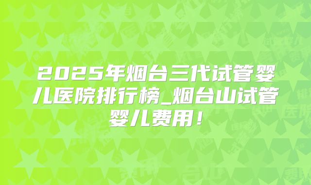 2025年烟台三代试管婴儿医院排行榜_烟台山试管婴儿费用!