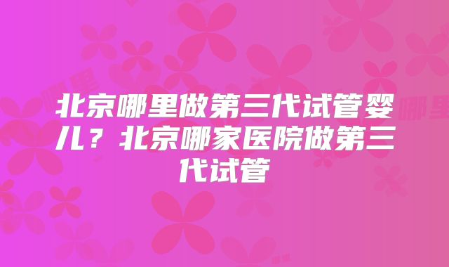 北京哪里做第三代试管婴儿?北京哪家医院做第三代试管