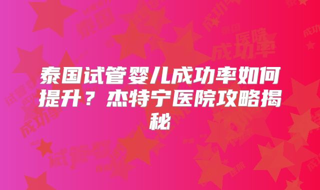 泰国试管婴儿成功率如何提升?杰特宁医院攻略揭秘