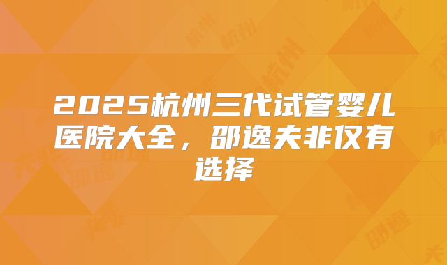 2025杭州三代试管婴儿医院大全，邵逸夫非仅有选择