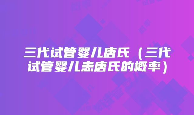 三代试管婴儿唐氏（三代试管婴儿患唐氏的概率）