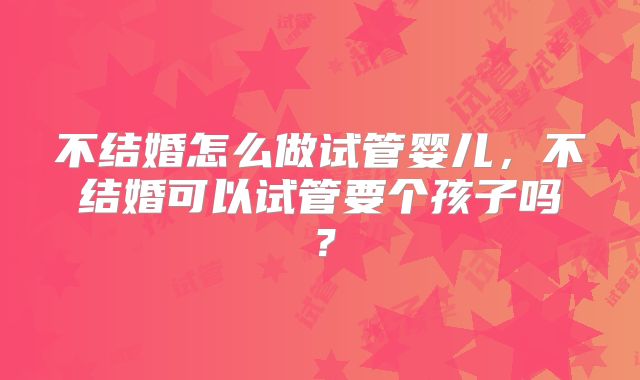 不结婚怎么做试管婴儿，不结婚可以试管要个孩子吗？