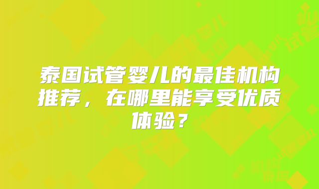 泰国试管婴儿的最佳机构推荐，在哪里能享受优质体验？