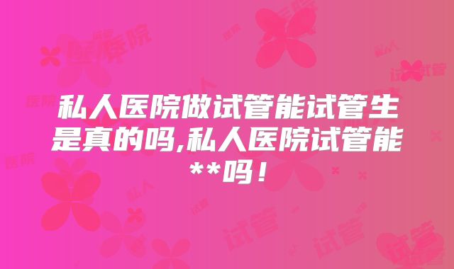 私人医院做试管能试管生是真的吗,私人医院试管能**吗！