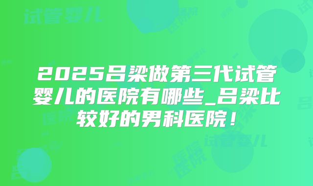 2025吕梁做第三代试管婴儿的医院有哪些_吕梁比较好的男科医院！