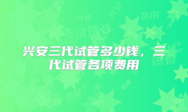 兴安三代试管多少钱，三代试管各项费用