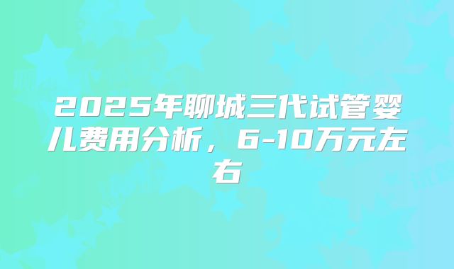 2025年聊城三代试管婴儿费用分析，6-10万元左右