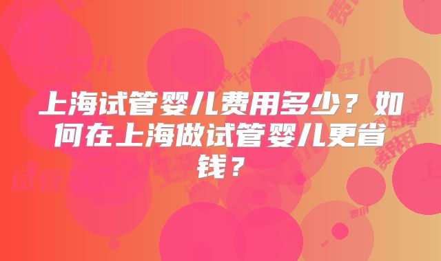 上海试管婴儿费用多少？如何在上海做试管婴儿更省钱？