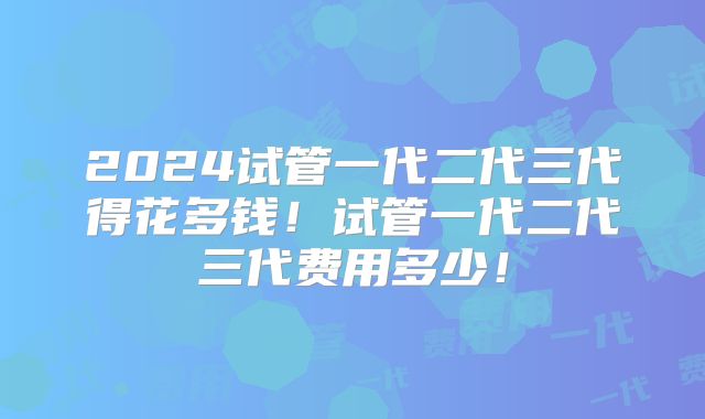 2024试管一代二代三代得花多钱!试管一代二代三代费用多少!