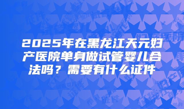 2025年在黑龙江天元妇产医院单身做试管婴儿合法吗?需要有什么证件