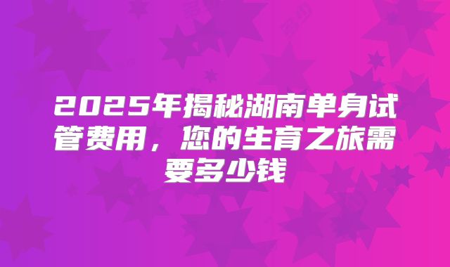 2025年揭秘湖南单身试管费用，您的生育之旅需要多少钱