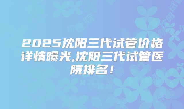2025沈阳三代试管价格详情曝光,沈阳三代试管医院排名！