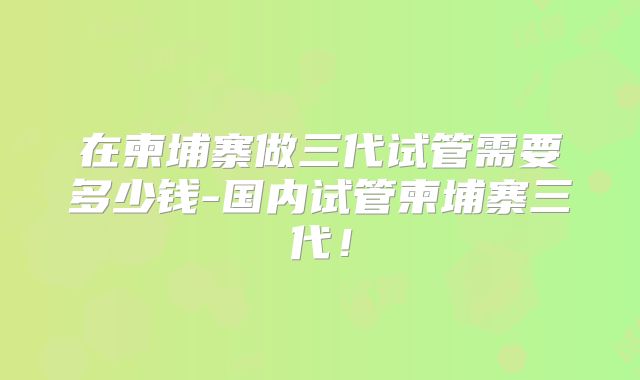 在柬埔寨做三代试管需要多少钱-国内试管柬埔寨三代！