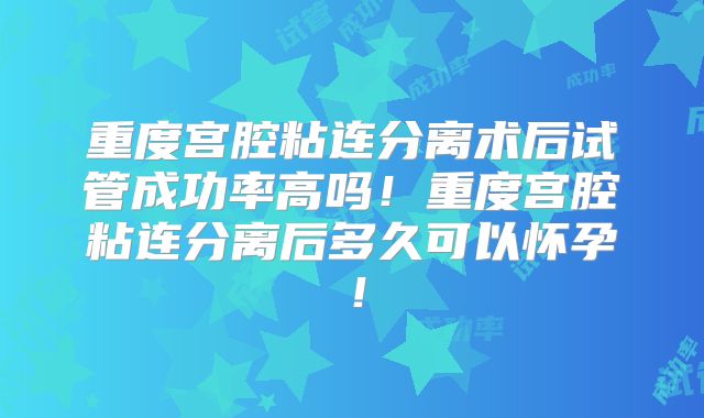 重度宫腔粘连分离术后试管成功率高吗！重度宫腔粘连分离后多久可以怀孕！