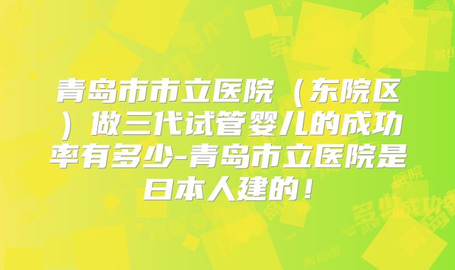 青岛市市立医院（东院区）做三代试管婴儿的成功率有多少-青岛市立医院是曰本人建的！