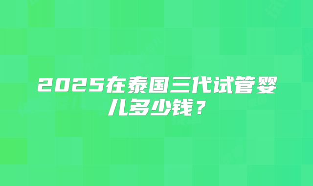 2025在泰国三代试管婴儿多少钱？