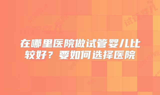 在哪里医院做试管婴儿比较好?要如何选择医院