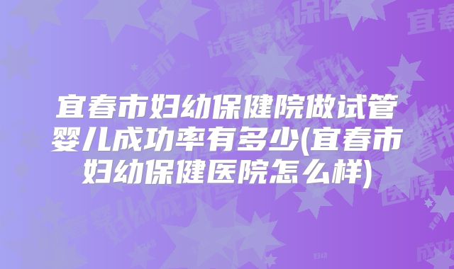 宜春市妇幼保健院做试管婴儿成功率有多少(宜春市妇幼保健医院怎么样)