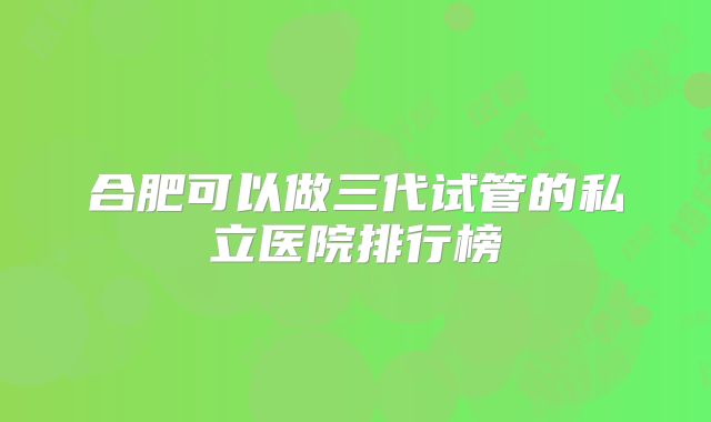 合肥可以做三代试管的私立医院排行榜