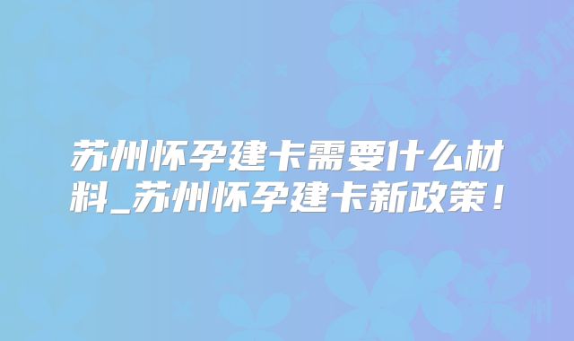 苏州怀孕建卡需要什么材料_苏州怀孕建卡新政策!