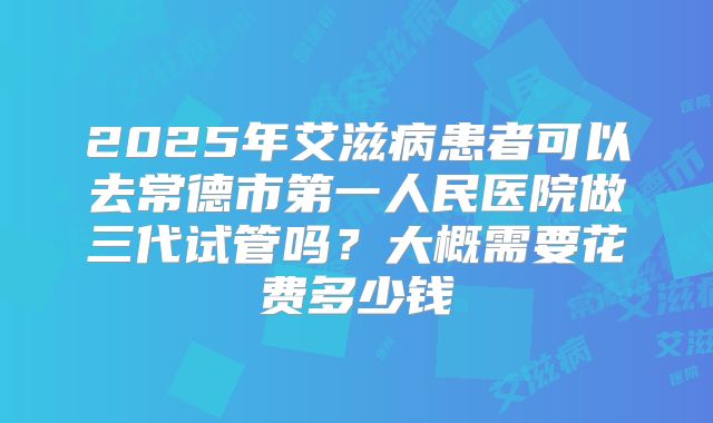 2025年艾滋病患者可以去常德市第一人民医院做三代试管吗？大概需要花费多少钱